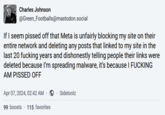 Zucks to be you Charles Johnson @Green_Footballs@mastodon.social If I seem p----- off that Meta is unfairly blocking my site on their entire network and deleting any posts that linked to my site in the last 20 f------ years and dishonestly telling people their links were deleted because I'm spreading malware, it's because I F------ AM P----- OFF Apr 07, 2024, 02:42 AM Sidetoolz 99 boosts 115 favorites