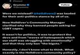 ▲ Pinned Grummz → @Grummz Follow Were we mislead? @helldivers2 was lauded for their anti-politics stance by all of us. Now Helldiver's Community Manager clarified why they banned people asking for LGBT capes: It wasn't for politics, it was to protect the devs and from "waves of hatespeech which our staff was struggling with emotionally" and that they only ban "the bigots." Honestly, I don't know what to think. What exactly is the Helldivers community policy?