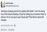 Life hack Janel Comeau @VeryBadLlama@mas.to starting a cleaning service for people with ADHD. I won't be doing any of the actual cleaning, I'll just be calling you at random times to tell you I'm on my way to your house and I'll be there in about 45 minutes Apr 07, 2024, 06:17 AM · 237 boosts 79 favorites
