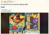 r/SmilingFriends ⚫ 2 hr. ago Aleppo_the_Mushroom It's my IP to sit on and do nothing with! Meme r/crashbandicoot 3 hr. ago Poor little dragon :( ...