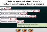 This is one of the reason why I am happy being single Hi 8:01 PM OMG why are you not replying me! 01 PM Are you ignoring me 8:01 PM I never expected this from you 01 PM I'm done 8:01 PM Have a good life 8:01 PM Baby give me time for replying to you 8:02 PM✔