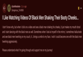 rr/confessions - 2 yr. ago Dangerous_Tie1669 I Like Watching Videos Of Black Men Shaking Their Booty Cheeks... סו I don't know why, but when I click on a video and see a black man shaking his cheeks, it just makes my mouth drool and I start dancing with the black man as well. Sometimes when I look at myself in the mirror, I sometimes hallucinate and see black men twerking on my couch, it.. brings a smile to my face. I wish I could become one with the black men twerking aggressively. Please understand what I'm going through and support me on my journey!