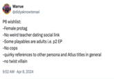 Warrue @didyaknowtensei P6 wishlist: -Female protag -No weird teacher dating social link -Some playables are adults i.e. p2 EP -No cops - quirky references to other persona and Atlus titles in general -no twist villain • 9:52 AM Apr 8, 2024