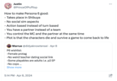 : Justin @PrinceOfPufftop How to make Persona 6 good: - Takes place in Shibuya - No social sim aspects - Action based instead of turn based - You have a partner instead of a team - You control the MC and the partner at the same time - Plot is that the characters die and survive a game to come back to life • Warrue @didyaknowtensei Apr 8 P6 wishlist: -Female protag -No weird teacher dating social link -Some playables are adults i.e. p2 EP -No cops... Show more 5:14 PM Apr 8, 2024 •