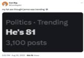 Con Ray @ConRayArt my fat ass thought jerma was trending Politics - Trending He's 81 3,100 posts 5:52 PM • Aug 30, 2023 164.7K Views ...