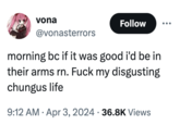 F--- My Disgusting Chungus Life vona Follow @vonasterrors morning bc if it was good i'd be in their arms rn. F--- my disgusting chungus life 9:12 AM Apr 3, 2024 36.8K Views