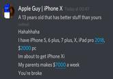 Apple Guy | iPhone X Today at 00:47 A 13 years old that has better stuff than yours (edited) Hahahhaha I have iPhone 5, 6 plus, 7 plus, X, iPad pro 2018, $2000 pc Im about to get iPhone Xi My parents makes $7000 a week You're broke