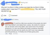 is feeling sad. 28 mins Why don't my Mom's X-Mas cookies ever taste like my Mom's X-Mas cookies when I make them??? , TELL ME YOUR SECRETS!!! Like Comment and 3 others Try and be a little more sensitive to the people who didn't even have Mother's who baked them cookies. My mother for instance was an alcoholic and a drug addict, and ruined most of my holidays growing up. It is very very painful and frankly sometimes downright insulting to the kids and now adults who didn't even have adequate parenting growing up, I'm frankly sick of these gushy posts. Like Reply - 26 mins