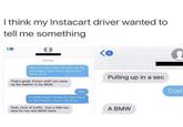 I think my Instacart driver wanted to tell me something iMessage 9 Hey, you don't have to pick up the ice cream! Just worry about the other stuff. That's great, frozen stuff can mess Pulling up in a sec up the leather in my BMW Okay Is traffic bad? I know it's rush hour so don't worry about the delay. Yeah, tons of traffic. Just a little too slow for my new BMW haha A BMW Cool