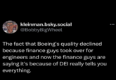 kleinman.bsky.social @BobbyBigWheel The fact that Boeing's quality declined because finance guys took over for engineers and now the finance guys are saying it's because of DEI really tells you everything.