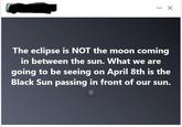 ... The eclipse is NOT the moon coming in between the sun. What we are going to be seeing on April 8th is the Black Sun passing in front of our sun.