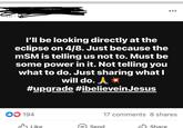 I'll be looking directly at the eclipse on 4/8. Just because the mSM is telling us not to. Must be some power in it. Not telling you what to do. Just sharing what I will do. A✶ #upgrade #ibelieveinJesus 194 Like Send 17 comments 8 shares Share