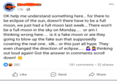 17h OK help me understand something here... for there to be eclipse of the sun, doesn't there have to be a full moon, we just had a full moon last week.... There won't be a full moon in the sky on Monday...... or am I thinking wrong here..... is it a fake moon or are they going to blow up the fake sun that supposedly covering the real one.. idk... or this just all hype. They even changed the direction of eclipse........ thinking out loud again! Got the answer in comments scroll down! 0282 181 comments • 32 shares Like ~ Send Share