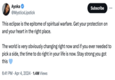 Ayoka @MysticxLipstick Subscribe This eclipse is the epitome of spiritual warfare. Get your protection on and your heart in the right place. The world is very obviously changing right now and if you ever needed to pick a side, the time to do right in your life is now. Stay strong you got this 6:41 PM - Apr 4, 2024 1.4M Views