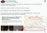 Libs ef TikTok Libs of TikTok @libsoftiktok. Follow Ashley Biden's diary is real. A woman is now going to prison for selling it. Here's a reminder of what she wrote. Joe Biden showered with his daughter. She felt it was "probably not appropriate" and also questioned if she was m*lested. Woman Sentenced to Month in Prison Over Theft of Ashley Biden's Diary Aimee Harris sold the diary to Project Veritas, a right-wing group, in what prosecutors said was a brazen plot to damage Joseph R. Biden Jr. in the 2020 election. Share full article Read in app 500 T yr I a yung age what is this due to was I mousted I think so I can't member Specifics but I do remember trauma- I remember Not liking the woolzacks house; I remember somewhat being Sexualized with caroline; I X PEARL STREET embas being car with Friends Pa yung age; shavers w/ my dad (probably not appropriate 7:37 PM Apr 9, 2024