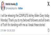 Patrick Howley ✓ @HowleyReporter. Follow X I will be releasing the COMPLETE Ashley Biden Diary today Monday! Thank you to my beloved followers and all lovers of Truth for standing with me as I break these stories! 2:11 AM Oct 26, 2020