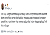 a. @badgal_ari The 9 yr old girl was holding her baby sister as MysticxLipstick pushed them out of the car on the f------ freeway. And witnessed her sister struck by a car. I hope that woman is burning in the deepest pits of hell idc and dgaf • 5:54 PM Apr 10, 2024 142.2K Views