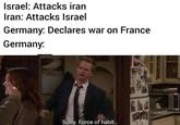 Israel: Attacks iran Iran: Attacks Israel Germany: Declares war on France Germany: u/jacklamb by Sorry. Force of habit.