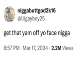 niggabuttgod2k16 @lilgayboy25 get that yam off yo face n---- • 8:57 PM Mar 17, 2024 2.2M Views •