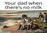 Your dad when there's no milk There is nothing we can do...