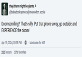they/them might be giants @babadookspinoza@mastodon.social Doomscrolling? That's silly. Put that phone away, go outside and EXPERIENCE the doom! Apr 15, 2024, 05:38 PM ② Mastodon for iOS 252 boosts 373 favorites
