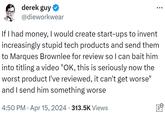 derek guy @dieworkwear If I had money, I would create start-ups to invent increasingly stupid tech products and send them to Marques Brownlee for review so I can bait him into titling a video "OK, this is seriously now the worst product I've reviewed, it can't get worse" and I send him something worse . 4:50 PM Apr 15, 2024 313.5K Views