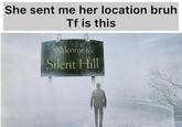 She sent me her location bruh Tf is this Welcome to Silent Hill