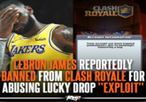 lebron james clash royale exploit ban PRO wish TAKERS CLASH ROYALE Account Information! Your account Has been banned Permanently due to knowingly exploiting a bug. LEBRON JAMES REPORTEDLY BANNED FROM CLASH ROYALE FOR ABUSING LUCKY DROP "EXPLOIT" Rap