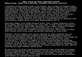 My visit to the mental ward Warning: Talk of suicide, health issues, blood. I will be vulnerable with you here, as I hope it might help someone. Seeing the online speculation about me unfold caused me so much stress, I lost eight pounds in a week, developed internal bleeding, and was in the ER twice for blood loss. I would use the bathroom and then lose feeling in my hands. Even worse, they kept needing to take more of my blood every day to test me for my existing health issues that were worsened by this situation. They had to put me on medication to knock me out every night and I'm still dependent on it. Shortly after you last heard from me, I had dreams and thoughts about ending my own life. I felt I didn't deserve to live. That my life was already over. My mother's high blood pressure was exacerbated by my suicidal ideations, and her health worsened too. She was in the ER twice and only just recently started to recover. When I first called my mom about it, she asked me to hang up and call the state suicide prevention hotline. Some kind folks came to my home, I told them my side of it, and they placed me in a mental ward for my own protection. I spent a night in a holding facility awaiting care at one point, which was the worst night of this entire ordeal. It was four concrete walls, not properly heated, all alone with my own thoughts of how I wanted to die. But it started to get better after that. Everyone on the inside was kind to me and didn't judge; they understood how people could misconstrue several things about me. It wasn't easy, though. I cried for my friends many times, not able to know how many of them still liked or cared about me.