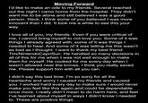 Moving Forward I'd like to make an ode to my friends. Several reached out the night I came home from the hospital. They didn't want me to be alone and still believed I was a good person. Heck, I think some of you believed I was more innocent than I did. It took me a while to see this your way. I love all of you, my friends. Even if you were critical of me, I cannot bring myself to not love you. Some of it was things I already agreed with, some of it was things I needed to hear. And some of it was telling me this wasn't as bad as I thought. I want to thank my best friend Tim/NintendoCapriSun. He handled so many decisions in all of this for me when I was not well enough to make them for myself. He cooked for me every day when I wasn't allowed near the knives. I think you really saved me. Please support him with all you can. I didn't say this last time. I'm so sorry for all the heartache and worry I caused my friends and caused you. I worked hard every day to make sure I would never make you feel like this again and could be dependable once more. I really didn't mean to do harm here, and feel I've learned about myself in ways I didn't know I needed to. These are positive things.