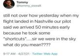 Tommy @tommy_oswalt still not over how yesterday when my flight landed in Nashville our pilot said we arrived 50 minutes early because he took some "shortcuts".....sir we were in the sky what do you mean???? 9:17 AM 4/27/21 Twitter Web App