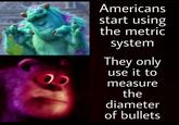 Americans start using the metric system They only use it to measure the diameter of bullets