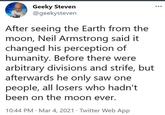 Geeky Steven @geekysteven After seeing the Earth from the moon, Neil Armstrong said it changed his perception of humanity. Before there were arbitrary divisions and strife, but afterwards he only saw one people, all losers who hadn't been on the moon ever. . 10:44 PM Mar 4, 2021 Twitter Web App