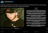 AdinUpdate @AdinUpdate Popular streamer Adin Ross announced his retirement from streaming days after his Kick contract was terminated. 6:28 AM Apr 17, 2024 444.9K Views 81 51 HEY EVERYONE, WOW, WHERE DO I EVEN BEGIN? TODAY, I STAND BEFORE YOU WITH A HEART FULL OF GRATITUDE AND A HEAD FULL OF MEMORIES AS I EMBARK ON THIS JOURNEY CALLED RETIREMENT. IT'S SURREAL TO THINK ABOUT HOW FAR WE'VE COME TOGETHER, AND I COULDN'T HAVE DONE IT WITHOUT EACH AND EVERY ONE OF YOU. FIRST AND FOREMOST, I WANT TO THANK MY INCREDIBLE FANS. YOU'VE BEEN WITH ME THROUGH THICK AND THIN, SUPPORTING ME EVERY STEP OF THE WAY. YOUR UNWAVERING LOVE AND DEDICATION HAVE BEEN THE DRIVING FORCE BEHIND EVERYTHING I DO, AND FOR THAT, I AM ETERNALLY GRATEFUL. TO MY FELLOW CONTENT CREATORS AND COLLEAGUES, THANK YOU FOR THE CAMARADERIE, THE COLLABORATIONS, AND THE ENDLESS LAUGHS. YOU'VE MADE THIS JOURNEY ALL THE MORE ENJOYABLE, AND I AM HONORED TO HAVE SHARED THIS SPACE WITH SUCH TALENTED INDIVIDUALS. OF COURSE, NONE OF THIS WOULD HAVE BEEN POSSIBLE WITHOUT THE SUPPORT OF MY FAMILY AND FRIENDS. YOU'VE BEEN MY ROCK THROUGH IT ALL, ENCOURAGING ME TO CHASE MY DREAMS AND NEVER GIVE UP. YOUR BELIEF IN ME HAS BEEN MY GREATEST SOURCE OF STRENGTH, AND I AM BLESSED TO HAVE YOU BY MY SIDE. AS I LOOK BACK ON MY TIME IN THE SPOTLIGHT, I AM FILLED WITH PRIDE FOR WHAT WE'VE ACCOMPLISHED TOGETHER. FROM THE LATE-NIGHT STREAMS TO THE UNFORGETTABLE MOMENTS, WE'VE CREATED MEMORIES THAT WILL LAST A LIFETIME. AND WHILE THIS MAY BE THE END OF ONE CHAPTER, I AM EXCITED TO SEE WHAT THE FUTURE HOLDS. TO ANYONE OUT THERE CHASING THEIR DREAMS, I WANT YOU TO KNOW THAT ANYTHING IS POSSIBLE IF YOU BELIEVE IN YOURSELF AND NEVER GIVE UP. SURROUND YOURSELF WITH GOOD PEOPLE, STAY TRUE TO WHO YOU ARE, AND NEVER LOSE SIGHT OF WHAT MATTERS MOST. SO HERE'S TO NEW BEGINNINGS, TO ENDLESS POSSIBILITIES, AND TO THE INCREDIBLE JOURNEY THAT LIES AHEAD. THANK YOU FOR THE MEMORIES, THE FRIENDSHIPS, AND THE LOVE. I MAY BE RETIRING FROM STREAMING, BUT I'LL ALWAYS BE A PART OF THIS COMMUNITY. 1.4K 150 Le <] ↑