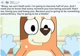 ← r/bluey • 2 yr. ago AsteroidDisc476 "Bluey, we can't both exist. I'm going to become half of you. And I need you to know that every moment you love being yourself, that's me, loving you and being you. Because you're going to be something extraordinary. You're going to be a Heeler."