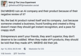 Nick @ The Linux Experiment @thelinuxEXP@mastodon.social Did MKBHD ruin an Al company and their product because of their negative review of it? No, the bad Al product ruined itself and its company. Just because someone created a business, found funding and created a thing doesn't mean they should get instant recognition, and a pass for crappy stuff. Entrepreneurs aren't your friends, they aren't superior, they don't deserve to be coddled. When they make sh*t products, they should be told that they made sh*t. MKBHD did their job. Apr 18, 2024, 08:35 AM · Mastodon for iOS 115 boosts 277 favorites