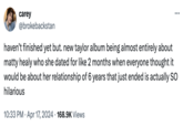 carey @brokebackstan ... haven't finished yet but. new taylor album being almost entirely about matty healy who she dated for like 2 months when everyone thought it would be about her relationship of 6 years that just ended is actually SO hilarious • 10:33 PM Apr 17, 2024 168.9K Views
