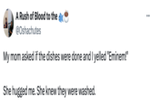 Eminem A Rush of Blood to the @Oshachutes My mom asked if the dishes were done and I yelled "Eminem!" She hugged me. She knew they were washed.
