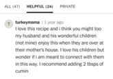 ALL (47) HELPFUL (24) PRIVATE Tturkeymama | 1 year ago I love this recipe and i think you might too my husband and his wonderful children (not mine) enjoy this when they are over at their mother's house. I love his children but wonder if i am meant to connect with them in this way. I recommend adding 2 tbsps of cumin