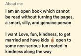 About me I am an open book which cannot be read without turning the pages, a smart, silly, and genuine person I want Love, fun, kindness, to get married and have kids open to some non-serious fun rooted in kindness along the way