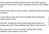 Not to mention the legal restraining order they had to take out against Fiona Harvey, a former employee of Laura's who stalked her. Harvey even called in social workers, claiming Frankie was being ill-treated. Laura rolls her eyes when she's reminded of the exhausting roller-coaster of it all. She said: 'Sometimes it has felt like being at the centre of a cheap soap opera. There certainly hasn't been a dull moment.' But Laura has no time for dramas. Looking after Frankie swallows up the majority of her time.