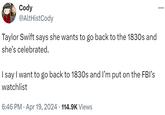 Cody @AltHistCody Taylor Swift says she wants to go back to the 1830s and she's celebrated. I say I want to go back to 1830s and I'm put on the FBI's watchlist • 6:46 PM - Apr 19, 2024 114.9K Views ...