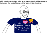 uhh freud was just an idiot who was projecting his mommy fetish on the rest of the world or somethign like that H POSTED IT AGAIN AWARD disproving Freud by using Freudian theories
