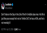 عربي ExcelBaller @ExcelBaller Don't hate on the Day in the Life of the 9-5 middle class man. His life is just like yours except he's not on Twitter 24/7, he has a 401k, and he is not mentally ill 8:37 PM Apr 21, 2024 3,342 Views