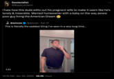 Swolecialist @BlackLanterrn I hate how this dude edits out his pregnant wife to make it seem like he's lonely & miserable. Married homeowner with a baby on the way awww poor guy living the American Dream @amuse @amuse Apr 21 This is literally the saddest thing I've seen in a very long time... 1:21 • 10:16 AM Apr 22, 2024 49.5K Views