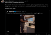 Aaron Bastani @AaronBastani Apr 21 My favourite Instagram account. Guy works 40 hours a week, owns a home, goes to gym most days, has a dog, has a wife. Eats out a tonne & watches football. I think he's about 30 How is this...sad? @amuse @amuse Apr 21 This is literally the saddest thing I've seen in a very long time... 1:18 220 17205 7.4K IlII 1.3M ...