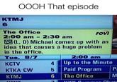 OOOH That episode KTMJ @novusordoseclorum.exe 6 The Office rovi 2:00 am 2:30 am 1 PG (L, D) Michael comes up with an idea that causes a huge problem in the office. Tue. 8/7 2:00 am KCTV 4 Up to the Minute KTKA CW 5 Paid Program P KTMJ 6 The Office M KONIT Olum