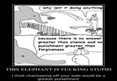 why isnt it doing anything because there is no answer greater than silence and no punishment greater than forgiveness THIS ELEPHANT IS F------ STUPID I think chainsawing off your balls would be a greater punishment