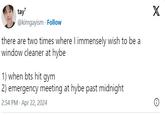 tay' @kimgayism Follow there are two times where I immensely wish to be a window cleaner at hybe 1) when bts hit gym 2) emergency meeting at hybe past midnight 2:54 PM Apr 22, 2024 X