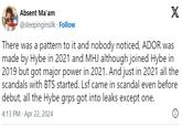 Absent Ma'am @sleepinginsilk. Follow X There was a pattern to it and nobody noticed, ADOR was made by Hybe in 2021 and MHJ although joined Hybe in 2019 but got major power in 2021. And just in 2021 all the scandals with BTS started. Lsf came in scandal even before debut, all the Hybe grps got into leaks except one. . 4:13 PM Apr 22, 2024